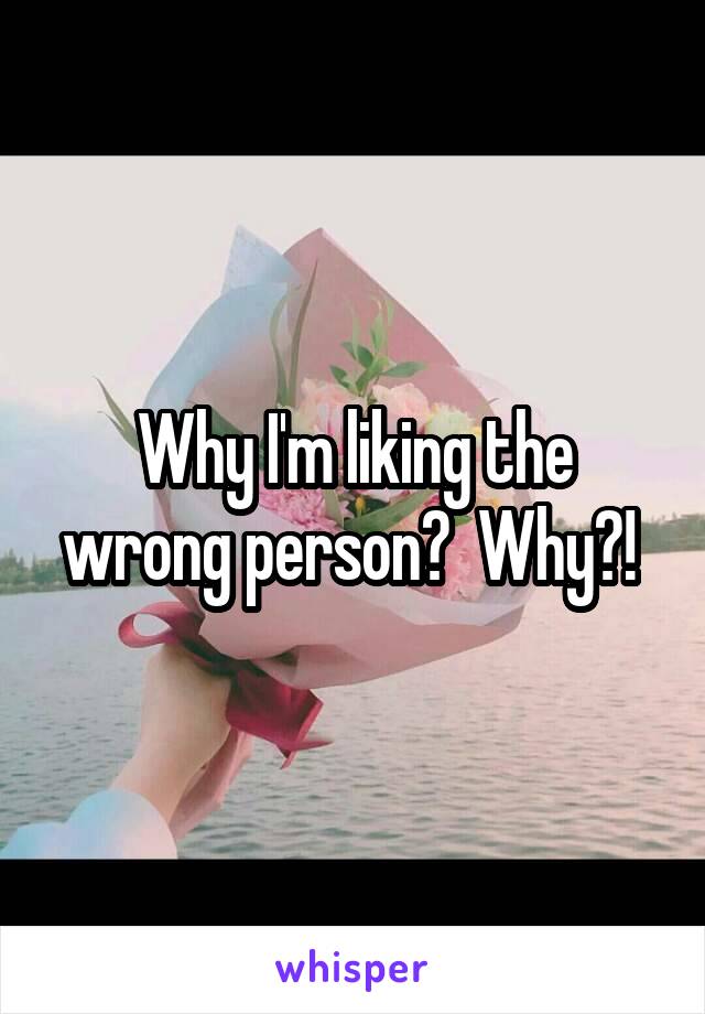 Why I'm liking the wrong person?  Why?! 