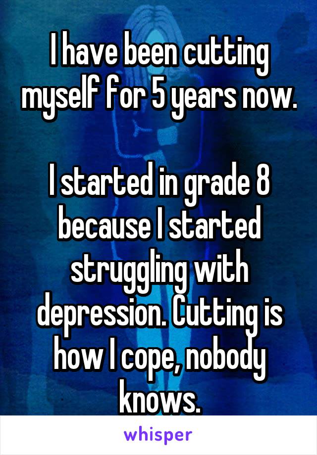 I have been cutting myself for 5 years now.

I started in grade 8 because I started struggling with depression. Cutting is how I cope, nobody knows.