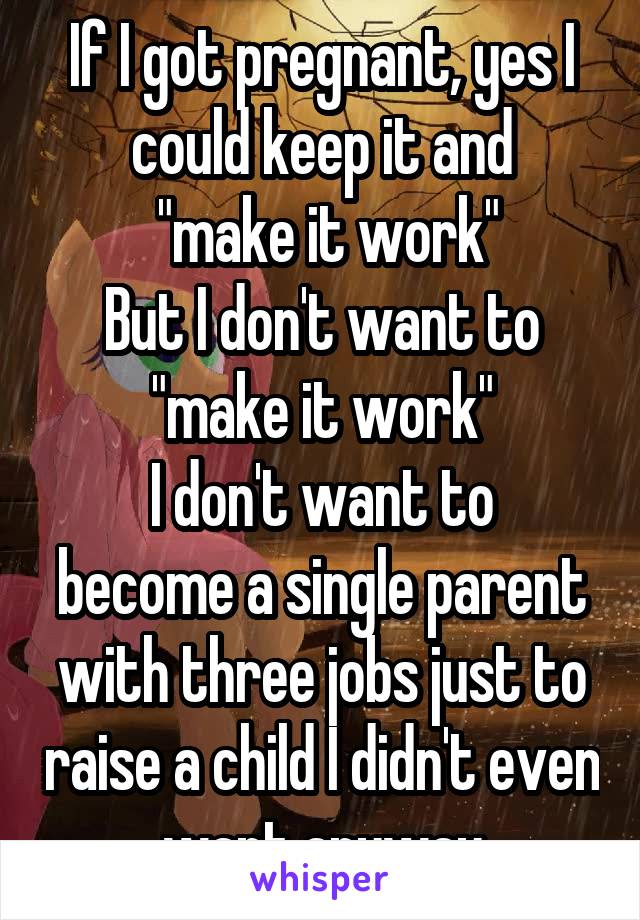 If I got pregnant, yes I could keep it and
 "make it work"
But I don't want to "make it work"
I don't want to become a single parent with three jobs just to raise a child I didn't even want anyway