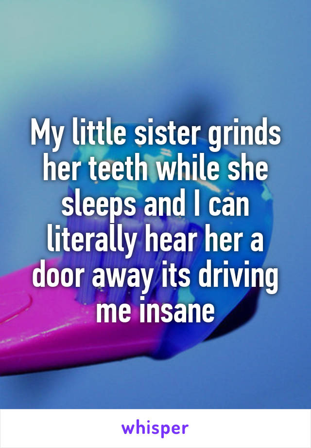 My little sister grinds her teeth while she sleeps and I can literally hear her a door away its driving me insane