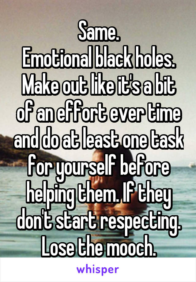 Same.
Emotional black holes.
Make out like it's a bit of an effort ever time and do at least one task for yourself before helping them. If they don't start respecting. Lose the mooch.