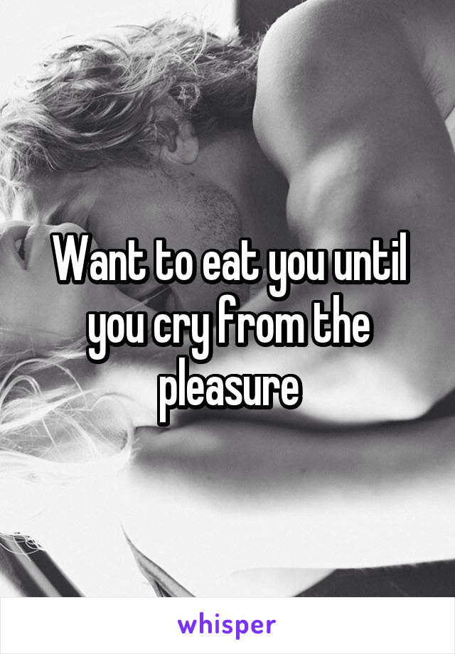 Want to eat you until you cry from the pleasure