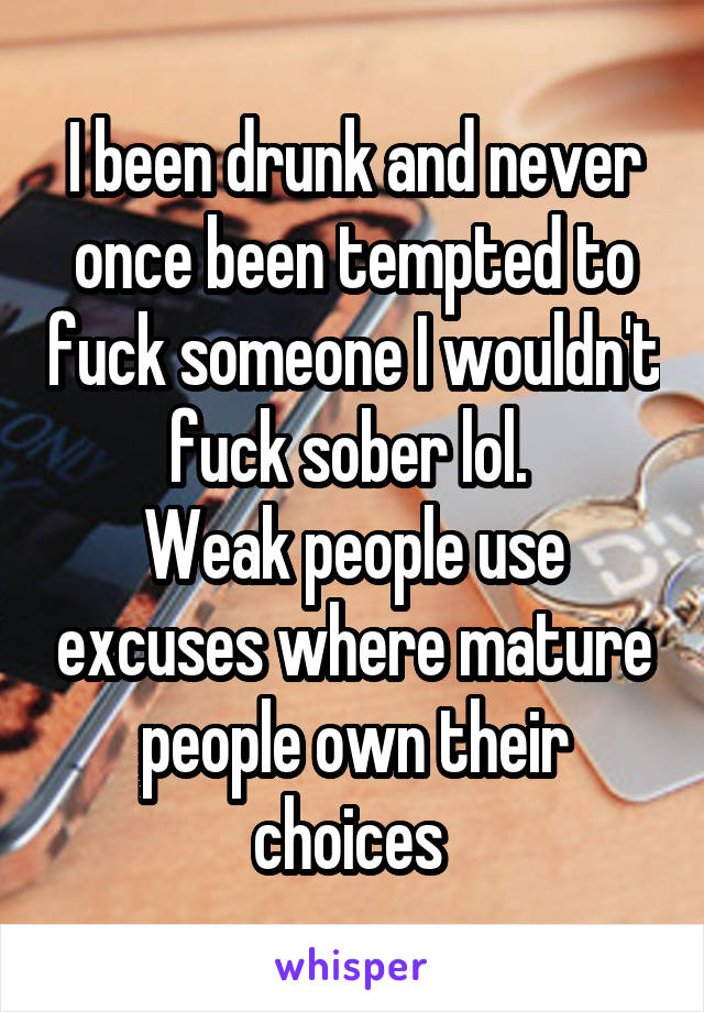 I been drunk and never once been tempted to fuck someone I wouldn't fuck sober lol. 
Weak people use excuses where mature people own their choices 