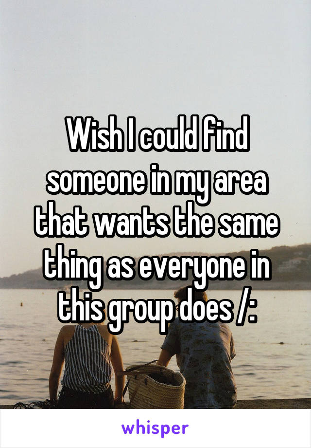 Wish I could find someone in my area that wants the same thing as everyone in this group does /: