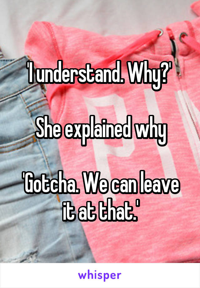 'I understand. Why?' 

She explained why

'Gotcha. We can leave it at that.'