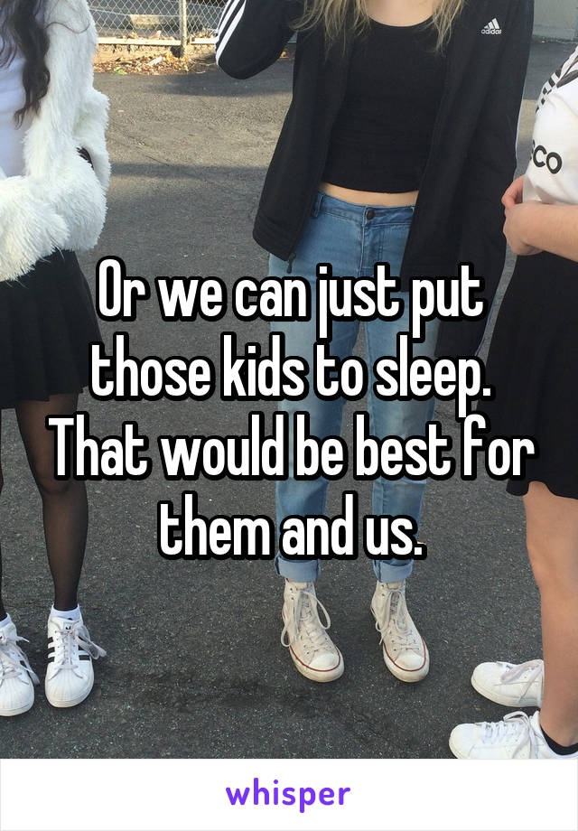 Or we can just put those kids to sleep. That would be best for them and us.