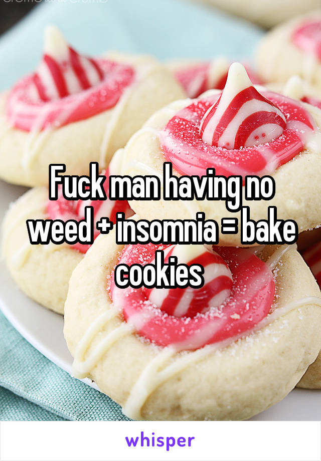 Fuck man having no weed + insomnia = bake cookies 