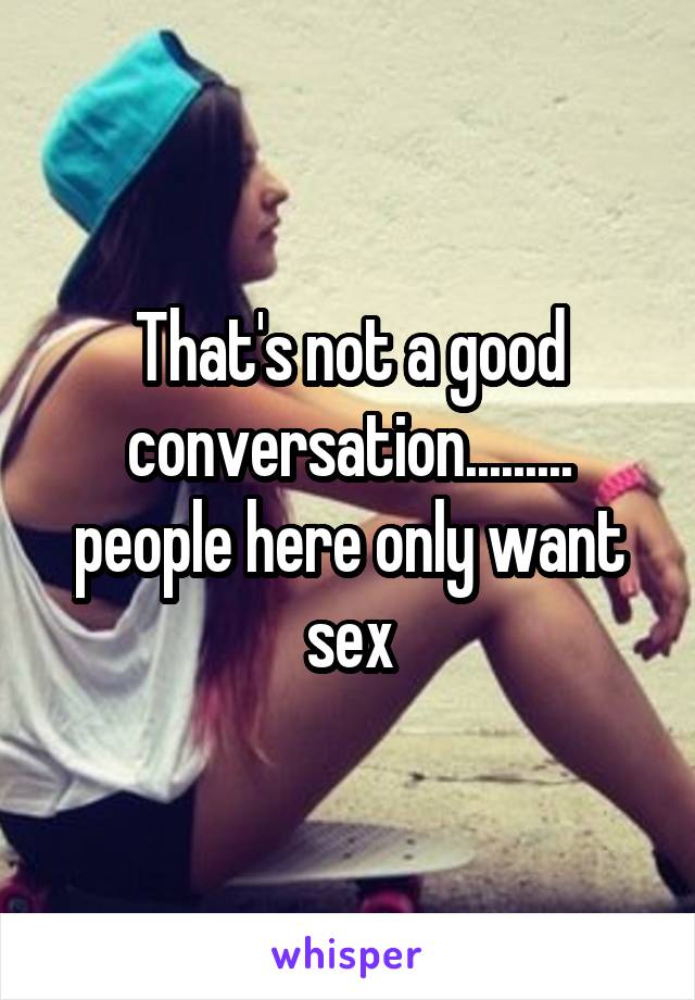 That's not a good conversation......... people here only want sex