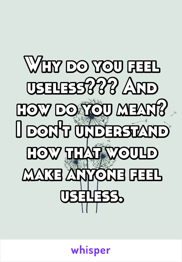 Why do you feel useless??? And how do you mean? I don't understand how that would make anyone feel useless.