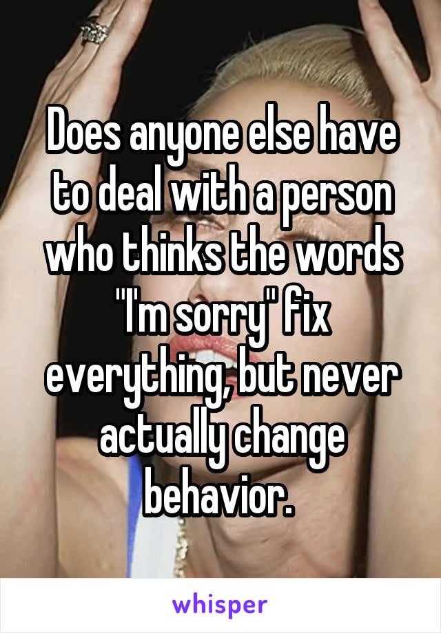 Does anyone else have to deal with a person who thinks the words "I'm sorry" fix everything, but never actually change behavior. 