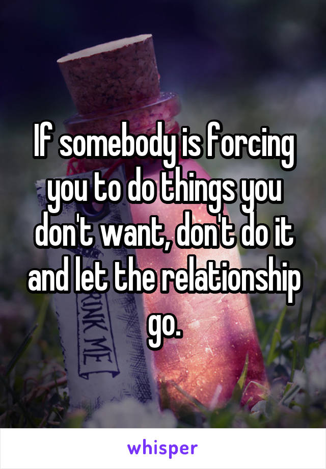 If somebody is forcing you to do things you don't want, don't do it and let the relationship go.
