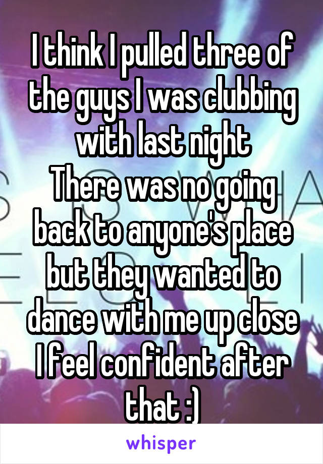 I think I pulled three of the guys I was clubbing with last night
There was no going back to anyone's place but they wanted to dance with me up close
I feel confident after that :)