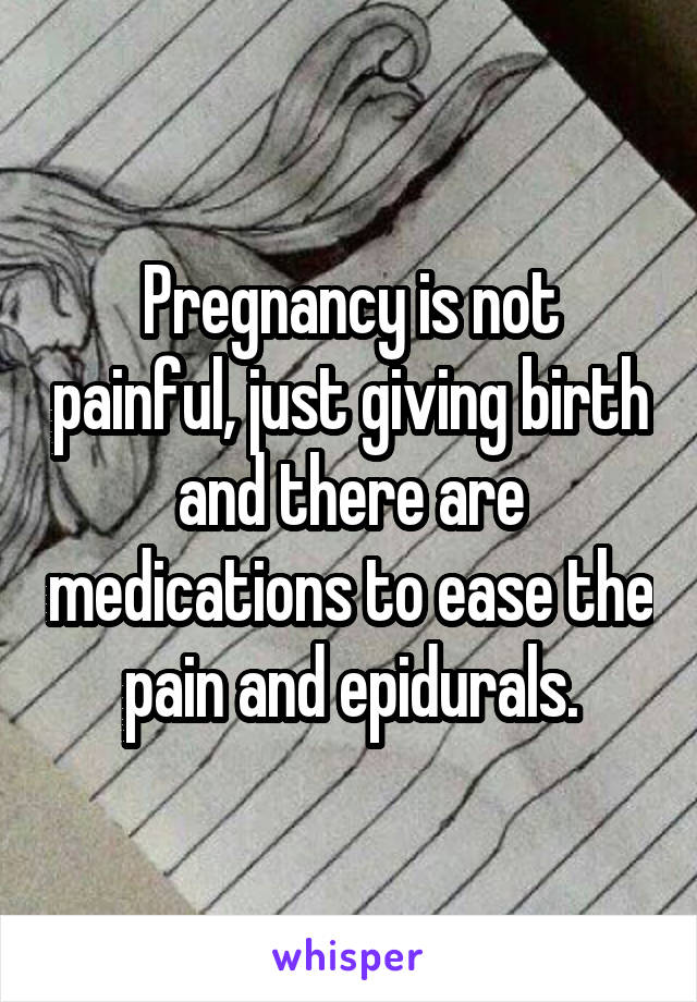 Pregnancy is not painful, just giving birth and there are medications to ease the pain and epidurals.