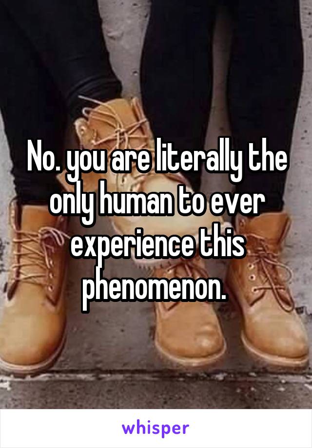 No. you are literally the only human to ever experience this phenomenon. 