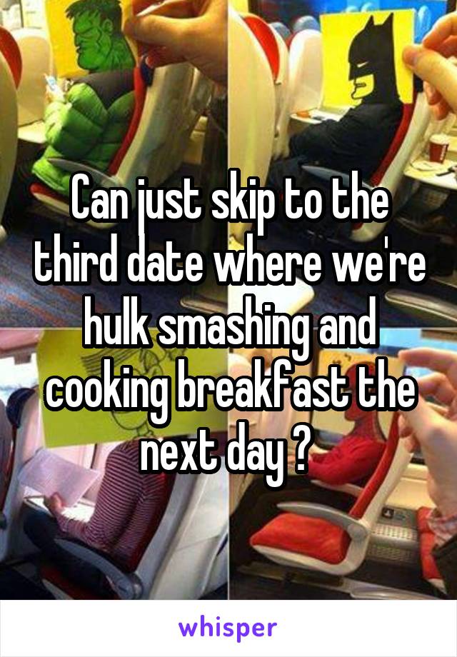 Can just skip to the third date where we're hulk smashing and cooking breakfast the next day ? 