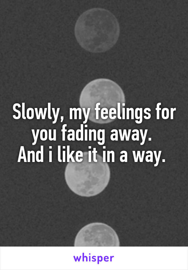 Slowly, my feelings for you fading away. 
And i like it in a way. 