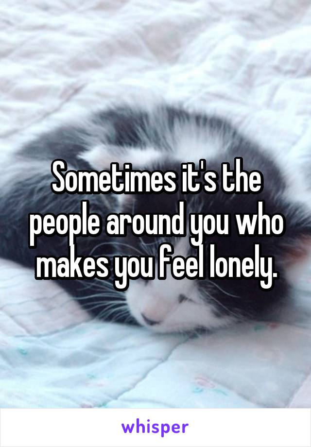 Sometimes it's the people around you who makes you feel lonely.