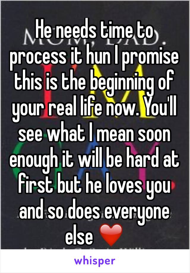 He needs time to process it hun I promise this is the beginning of your real life now. You'll see what I mean soon enough it will be hard at first but he loves you and so does everyone else ❤️️ 