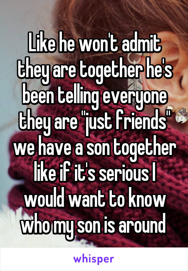 Like he won't admit they are together he's been telling everyone they are "just friends" we have a son together like if it's serious I would want to know who my son is around 