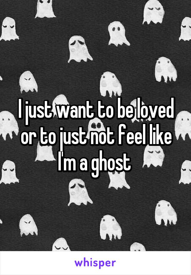 I just want to be loved or to just not feel like I'm a ghost 
