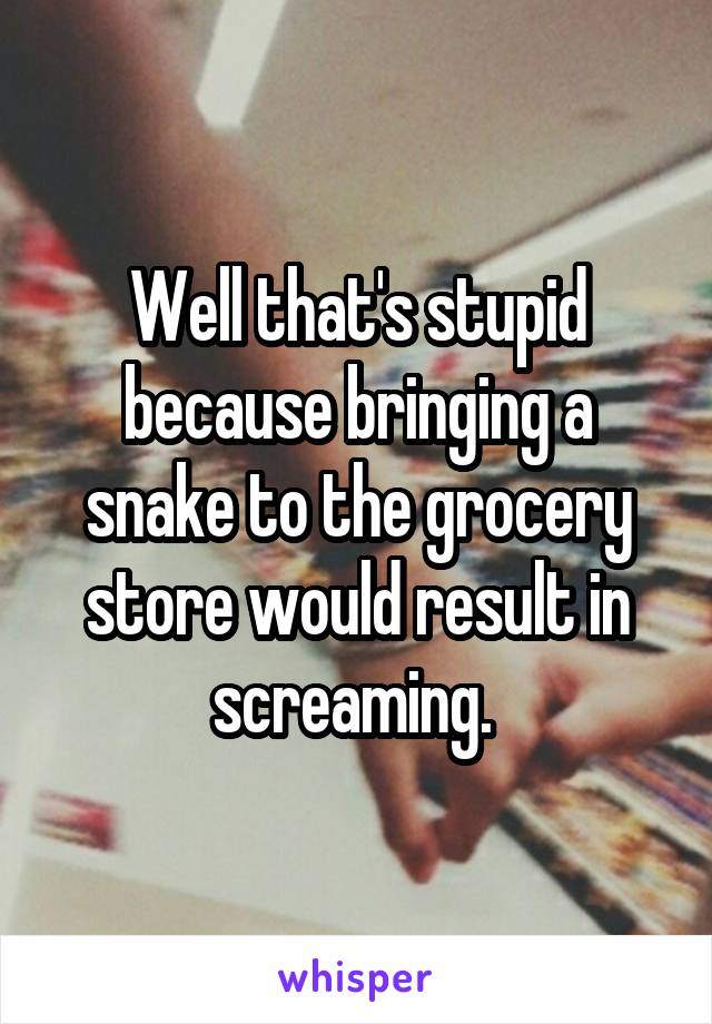 Well that's stupid because bringing a snake to the grocery store would result in screaming. 