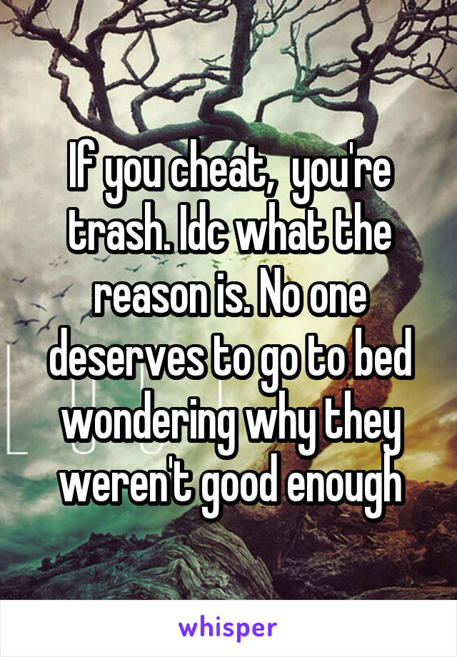 If you cheat,  you're trash. Idc what the reason is. No one deserves to go to bed wondering why they weren't good enough