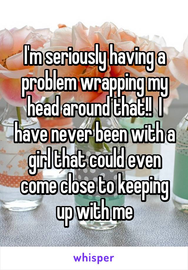 I'm seriously having a problem wrapping my head around that!!  I have never been with a girl that could even come close to keeping up with me