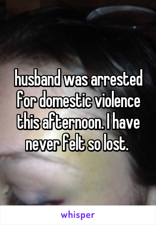 husband was arrested for domestic violence this afternoon. I have never felt so lost. 