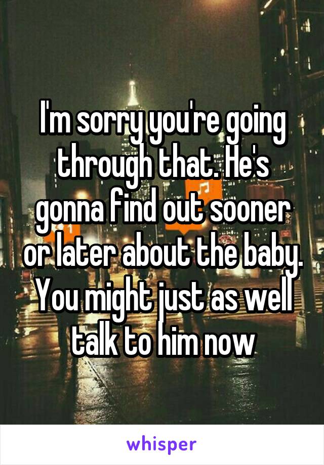 I'm sorry you're going through that. He's gonna find out sooner or later about the baby. You might just as well talk to him now