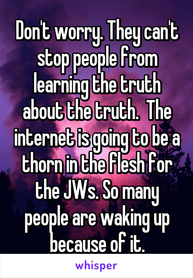 Don't worry. They can't stop people from learning the truth about the truth.  The internet is going to be a thorn in the flesh for the JWs. So many people are waking up because of it.