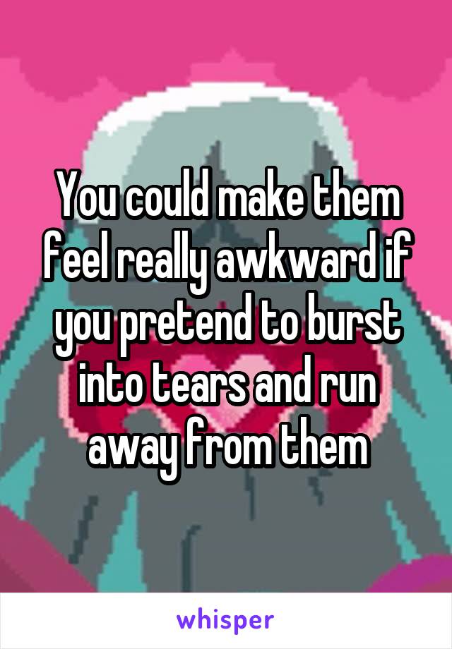 You could make them feel really awkward if you pretend to burst into tears and run away from them