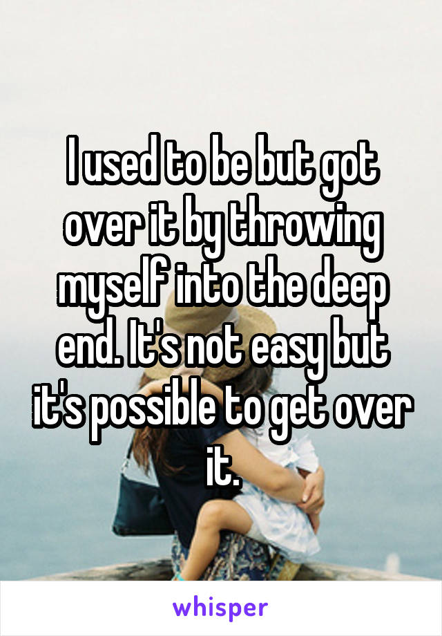 I used to be but got over it by throwing myself into the deep end. It's not easy but it's possible to get over it.