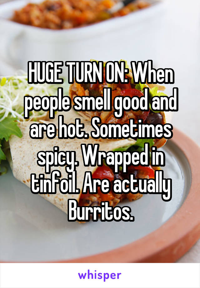 HUGE TURN ON: When people smell good and are hot. Sometimes spicy. Wrapped in tinfoil. Are actually Burritos.