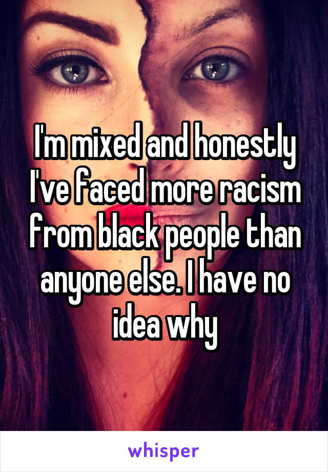 I'm mixed and honestly I've faced more racism from black people than anyone else. I have no idea why