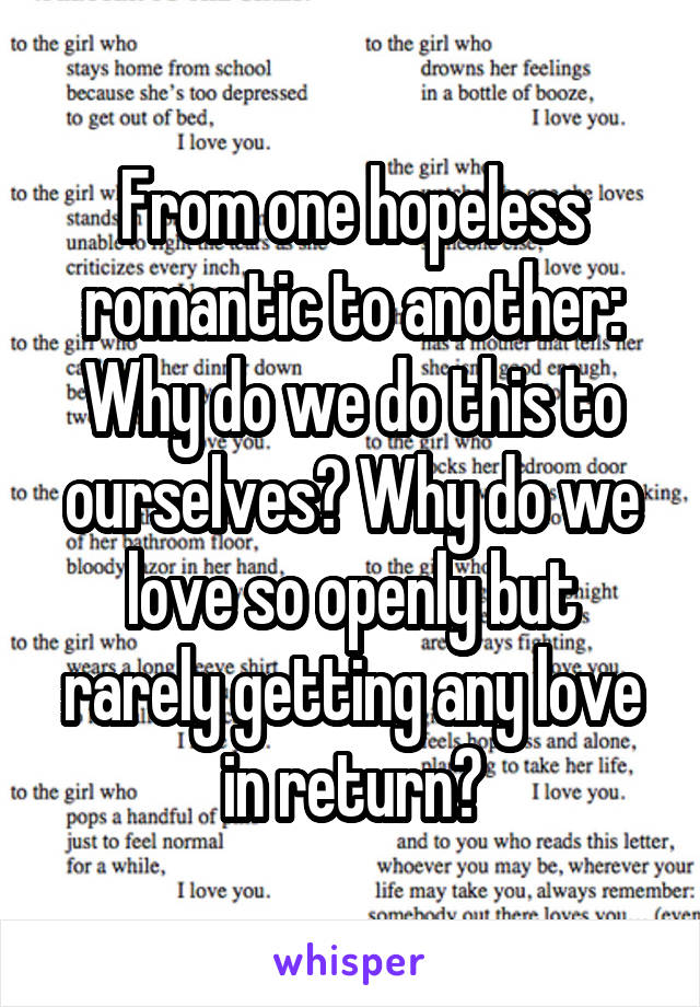 From one hopeless romantic to another:
Why do we do this to ourselves? Why do we love so openly but rarely getting any love in return?