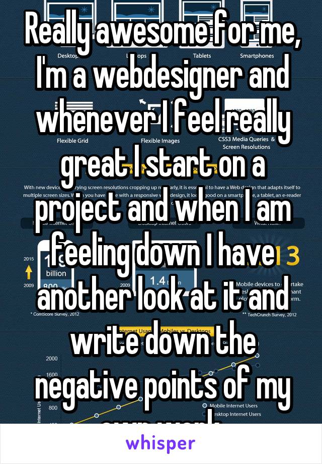 Really awesome for me, I'm a webdesigner and whenever I feel really great I start on a project and when I am feeling down I have another look at it and write down the negative points of my own work.