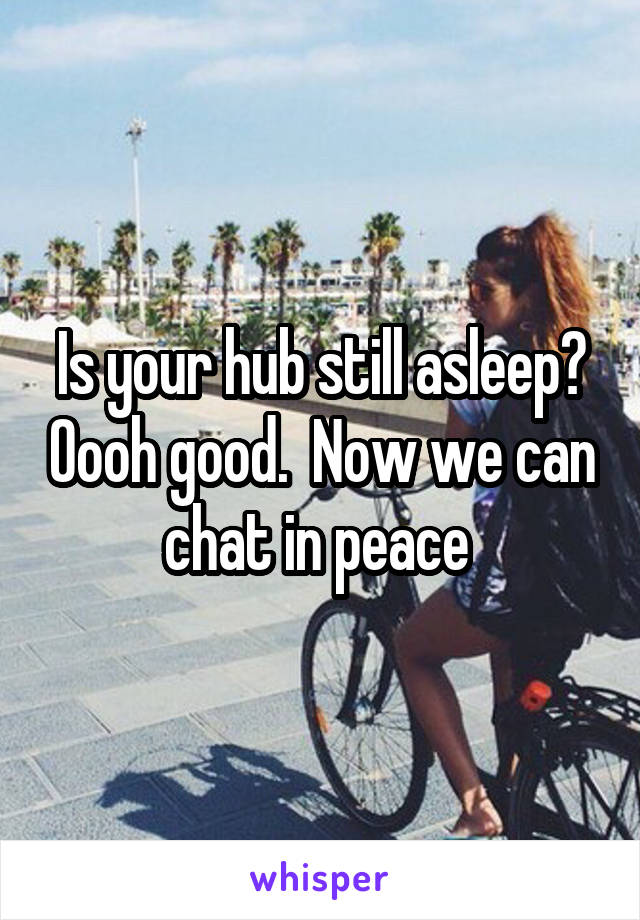 Is your hub still asleep? Oooh good.  Now we can chat in peace 