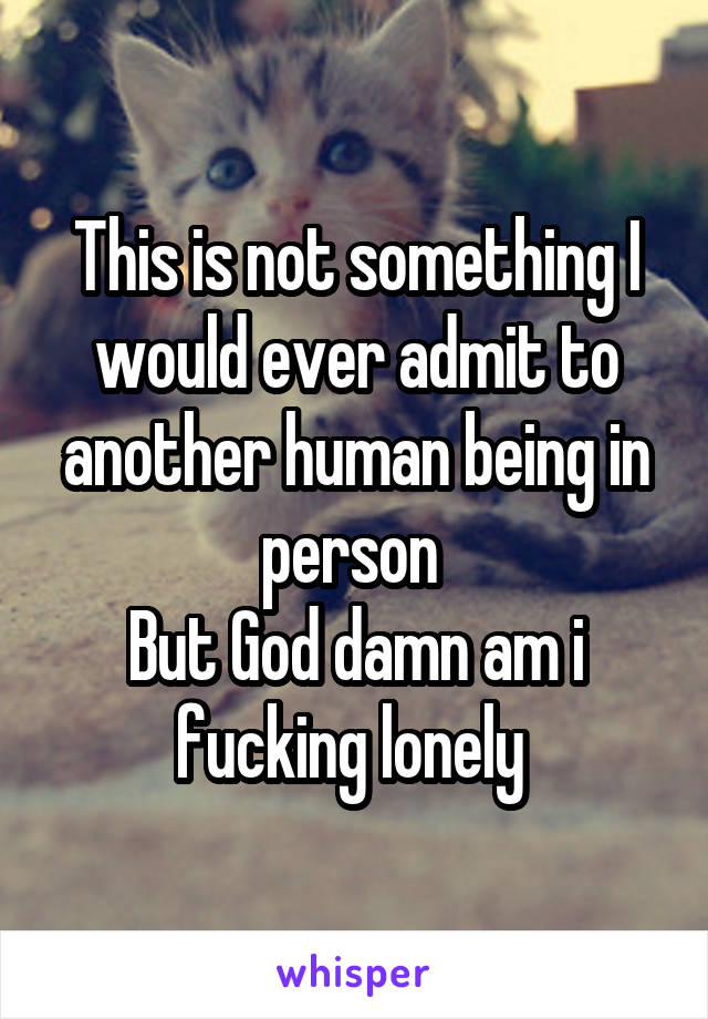 This is not something I would ever admit to another human being in person 
But God damn am i fucking lonely 