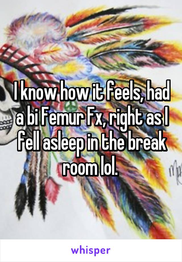 I know how it feels, had a bi Femur Fx, right as I fell asleep in the break room lol. 