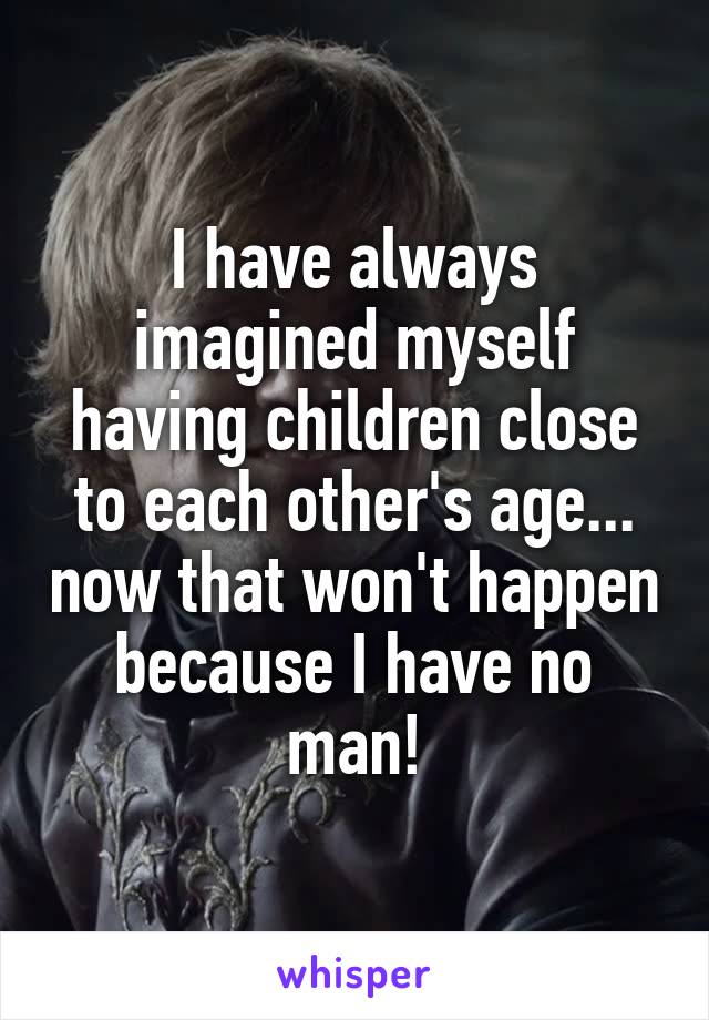 I have always imagined myself having children close to each other's age... now that won't happen because I have no man!