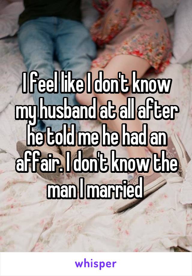 I feel like I don't know my husband at all after he told me he had an affair. I don't know the man I married 