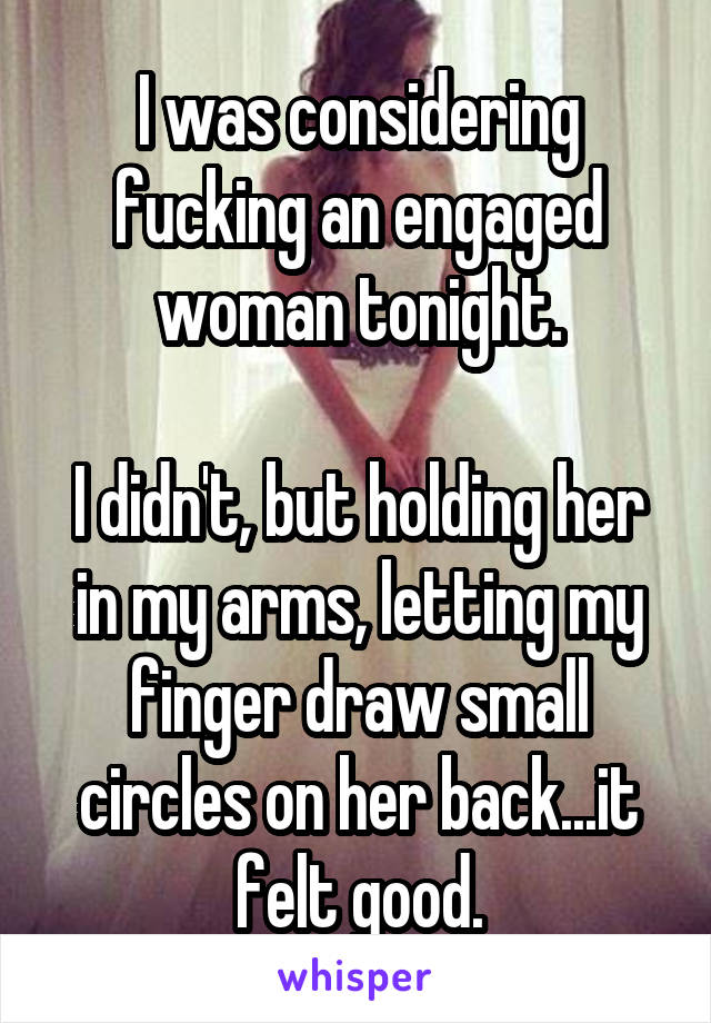 I was considering fucking an engaged woman tonight.

I didn't, but holding her in my arms, letting my finger draw small circles on her back...it felt good.