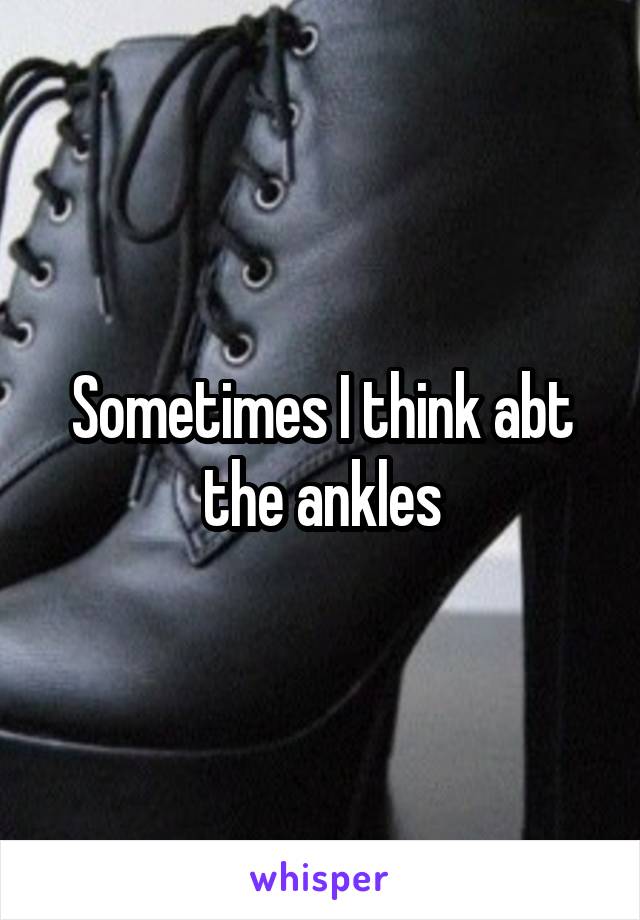 Sometimes I think abt the ankles