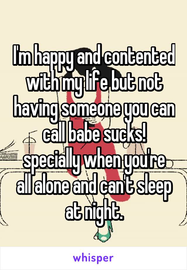 I'm happy and contented with my life but not having someone you can call babe sucks!
specially when you're all alone and can't sleep at night.