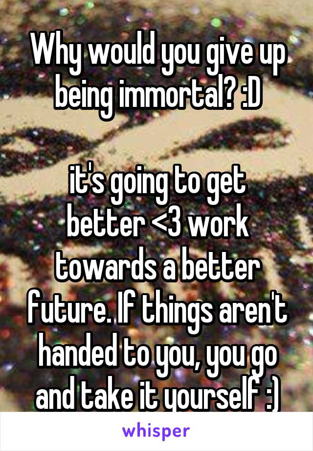 Why would you give up being immortal? :D

it's going to get better <3 work towards a better future. If things aren't handed to you, you go and take it yourself :)