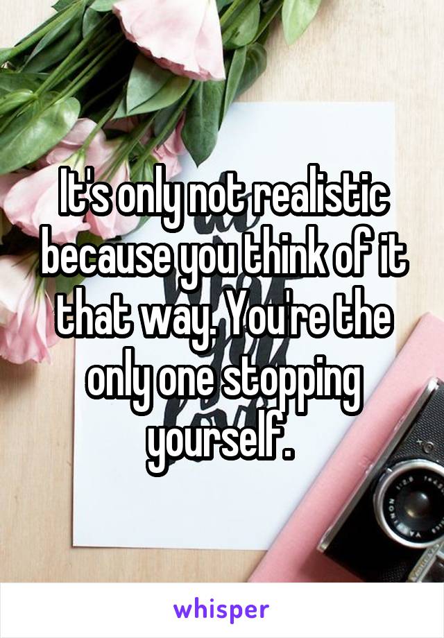 It's only not realistic because you think of it that way. You're the only one stopping yourself. 