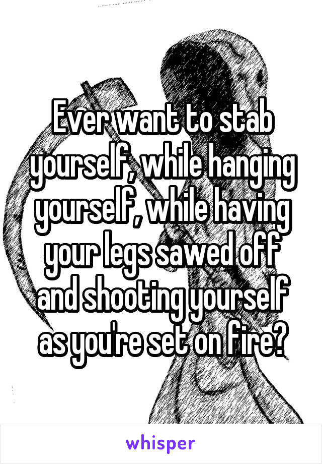 Ever want to stab yourself, while hanging yourself, while having your legs sawed off and shooting yourself as you're set on fire?
