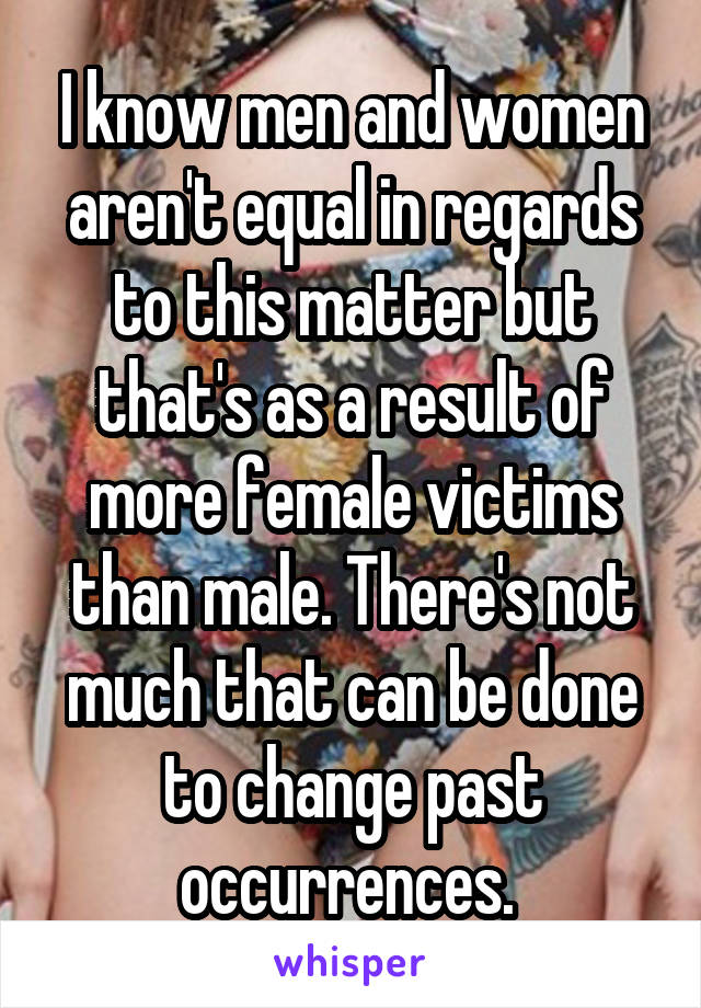 I know men and women aren't equal in regards to this matter but that's as a result of more female victims than male. There's not much that can be done to change past occurrences. 