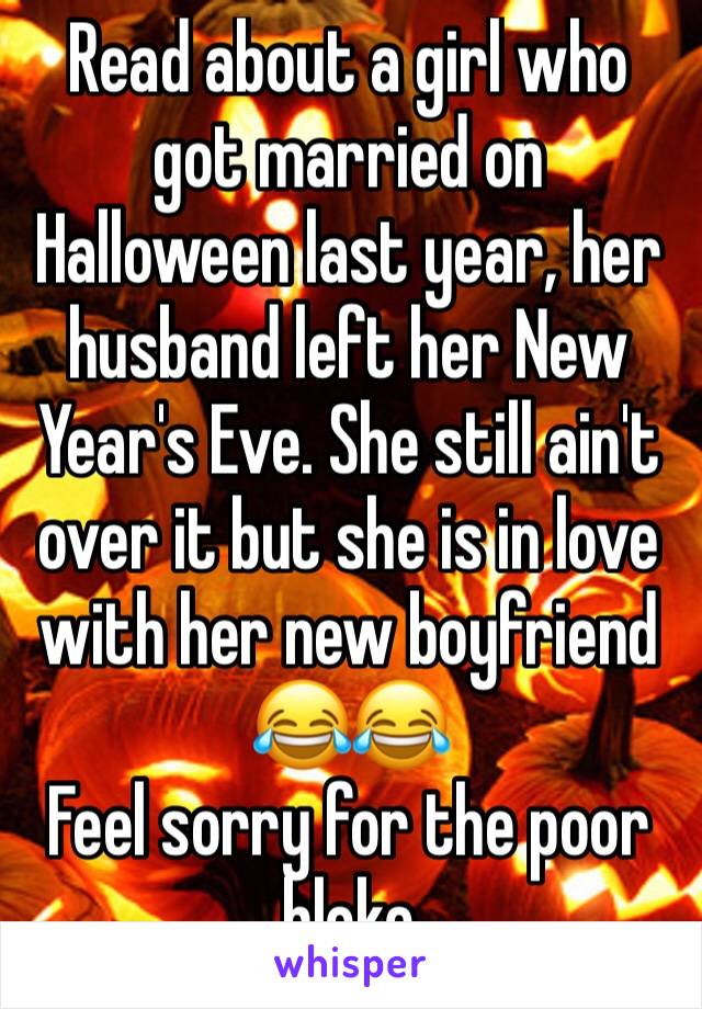 Read about a girl who got married on Halloween last year, her husband left her New Year's Eve. She still ain't over it but she is in love with her new boyfriend 😂😂
Feel sorry for the poor bloke 