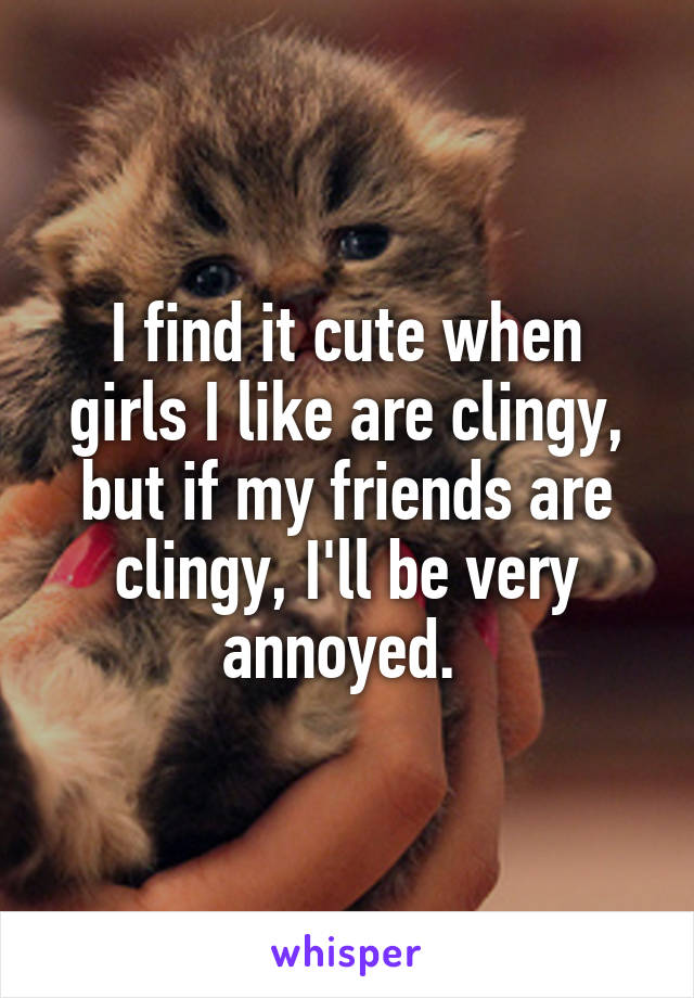 I find it cute when girls I like are clingy, but if my friends are clingy, I'll be very annoyed. 